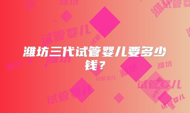 潍坊三代试管婴儿要多少钱？