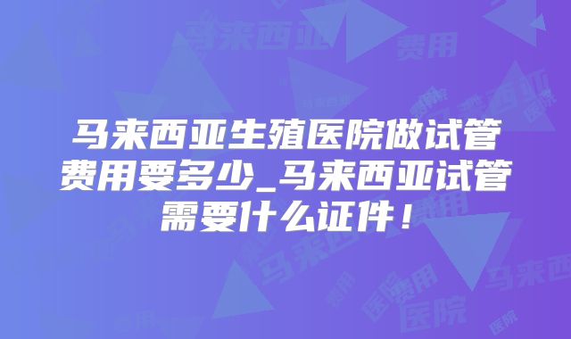 马来西亚生殖医院做试管费用要多少_马来西亚试管需要什么证件!