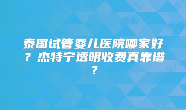 泰国试管婴儿医院哪家好？杰特宁透明收费真靠谱？