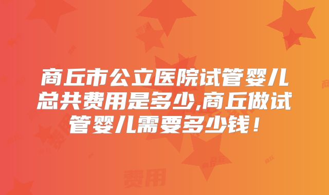 商丘市公立医院试管婴儿总共费用是多少,商丘做试管婴儿需要多少钱！
