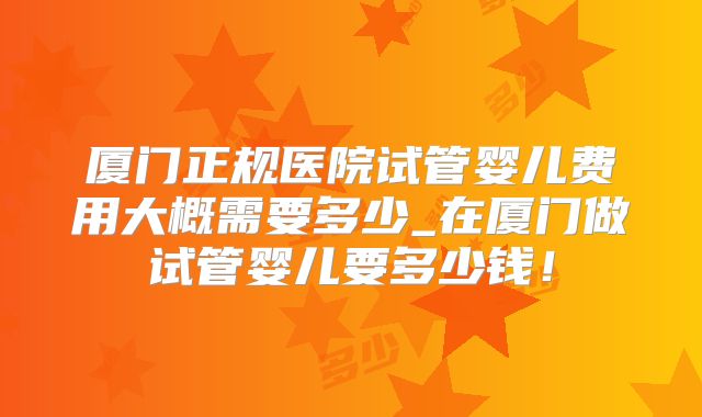 厦门正规医院试管婴儿费用大概需要多少_在厦门做试管婴儿要多少钱！