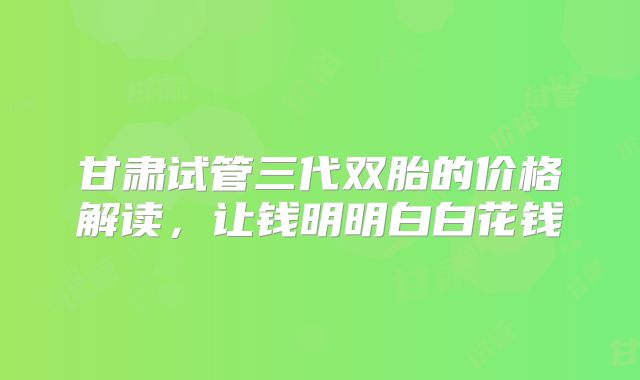 甘肃试管三代双胎的价格解读,让钱明明白白花钱