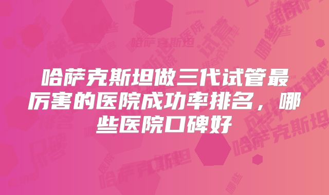 哈萨克斯坦做三代试管最厉害的医院成功率排名,哪些医院口碑好