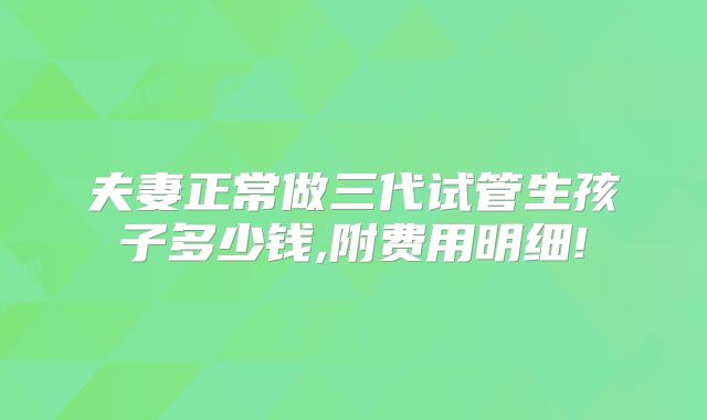 夫妻正常做三代试管生孩子多少钱,附费用明细!