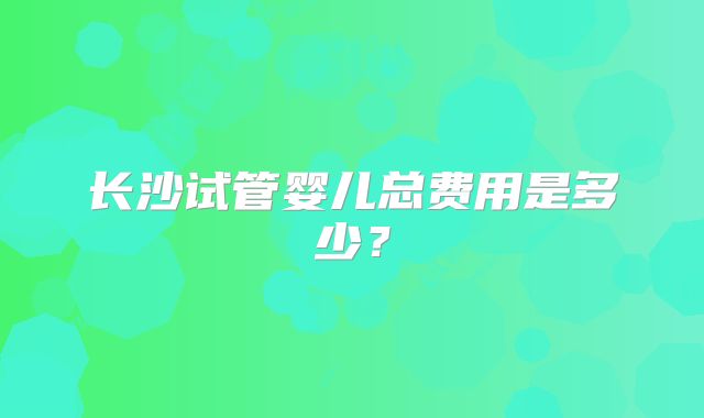 长沙试管婴儿总费用是多少？