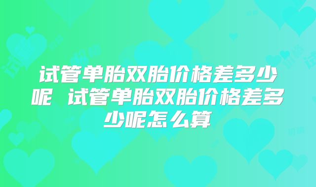 试管单胎双胎价格差多少呢 试管单胎双胎价格差多少呢怎么算