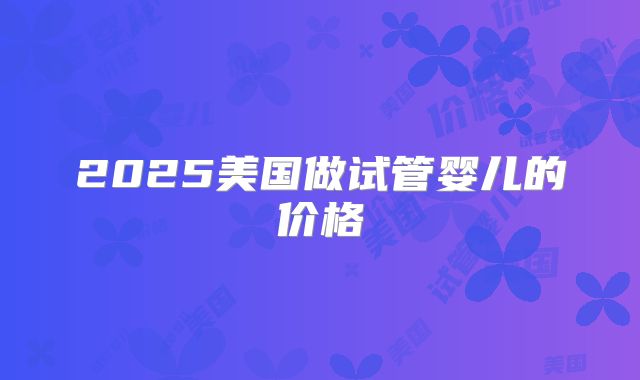 2025美国做试管婴儿的价格