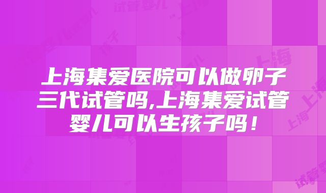上海集爱医院可以做卵子三代试管吗,上海集爱试管婴儿可以生孩子吗!