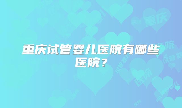 重庆试管婴儿医院有哪些医院?