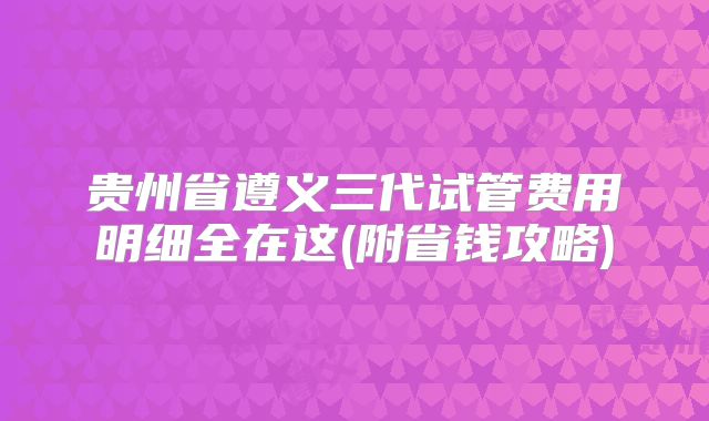 贵州省遵义三代试管费用明细全在这(附省钱攻略)