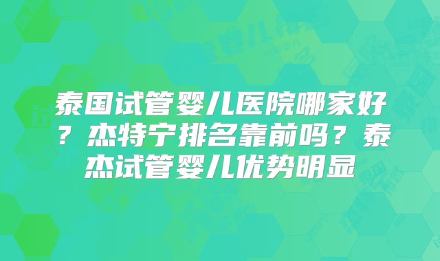 泰国试管婴儿医院哪家好？杰特宁排名靠前吗？泰杰试管婴儿优势明显