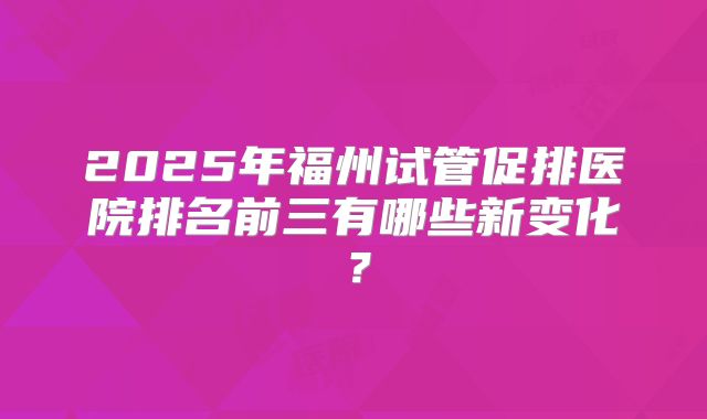 2025年福州试管促排医院排名前三有哪些新变化？