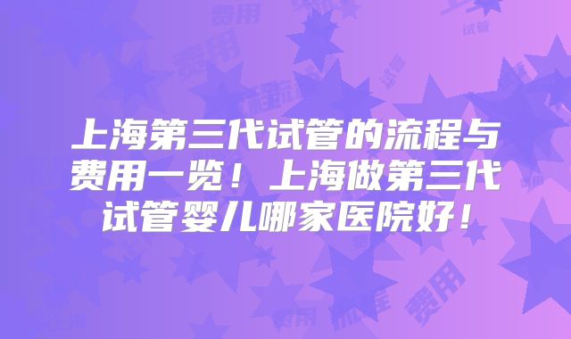 上海第三代试管的流程与费用一览！上海做第三代试管婴儿哪家医院好！