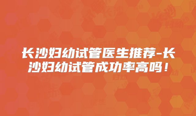 长沙妇幼试管医生推荐-长沙妇幼试管成功率高吗!