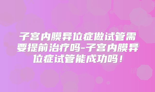 子宫内膜异位症做试管需要提前治疗吗-子宫内膜异位症试管能成功吗！