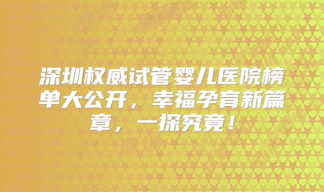 深圳权威试管婴儿医院榜单大公开,幸福孕育新篇章,一探究竟!