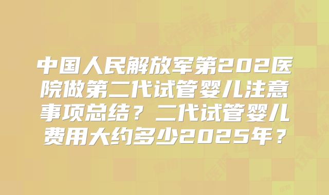 中国人民解放军第202医院做第二代试管婴儿注意事项总结？二代试管婴儿费用大约多少2025年？
