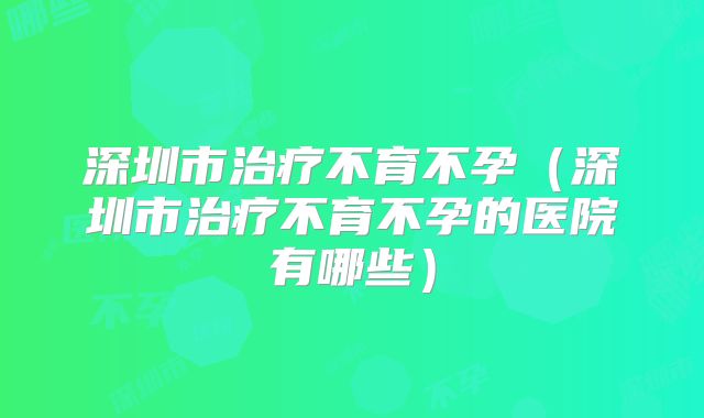 深圳市治疗不育不孕（深圳市治疗不育不孕的医院有哪些）