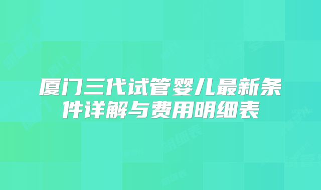 厦门三代试管婴儿最新条件详解与费用明细表