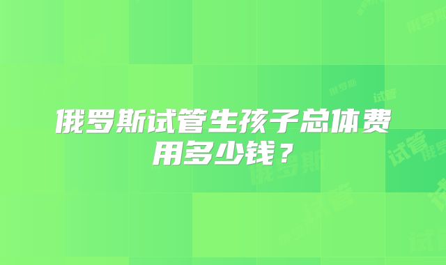 俄罗斯试管生孩子总体费用多少钱？