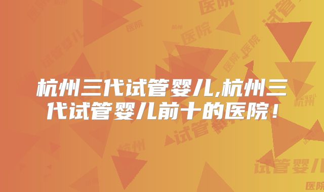 杭州三代试管婴儿,杭州三代试管婴儿前十的医院!