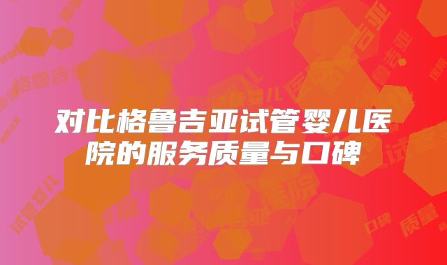 对比格鲁吉亚试管婴儿医院的服务质量与口碑