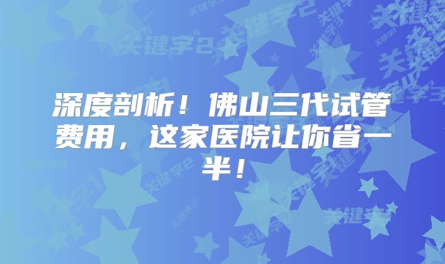 深度剖析！佛山三代试管费用，这家医院让你省一半！