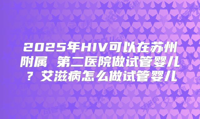 2025年HIV可以在苏州附属 第二医院做试管婴儿?艾滋病怎么做试管婴儿