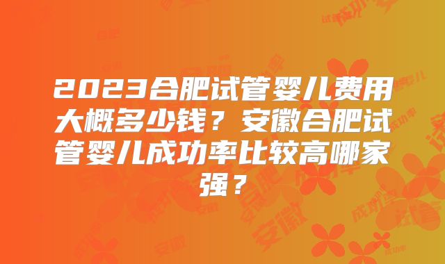 2023合肥试管婴儿费用大概多少钱？安徽合肥试管婴儿成功率比较高哪家强？
