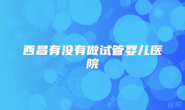 西昌有没有做试管婴儿医院
