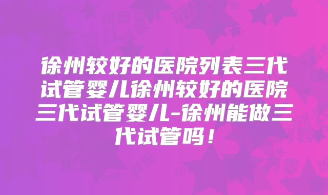 徐州较好的医院列表三代试管婴儿徐州较好的医院三代试管婴儿-徐州能做三代试管吗！