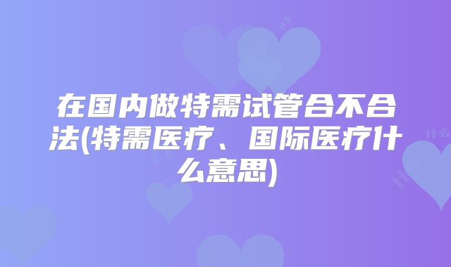 在国内做特需试管合不合法(特需医疗、国际医疗什么意思)