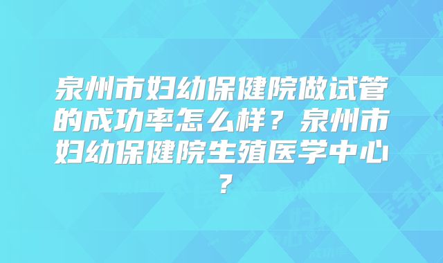 泉州市妇幼保健院做试管的成功率怎么样？泉州市妇幼保健院生殖医学中心？