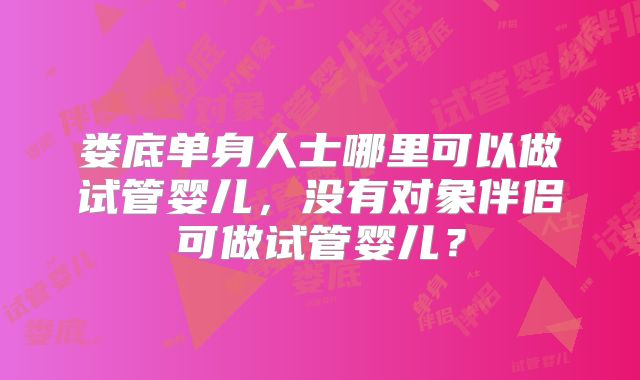 娄底单身人士哪里可以做试管婴儿,没有对象伴侣可做试管婴儿?
