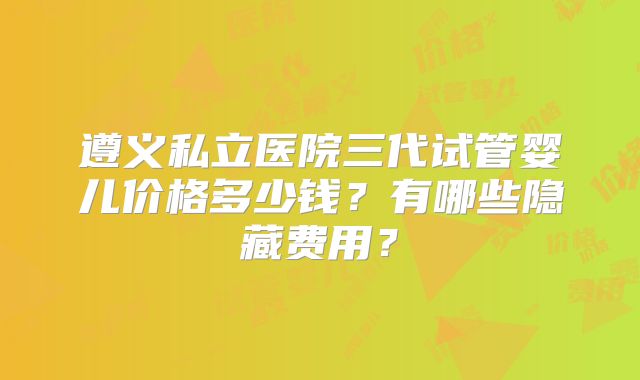 遵义私立医院三代试管婴儿价格多少钱？有哪些隐藏费用？