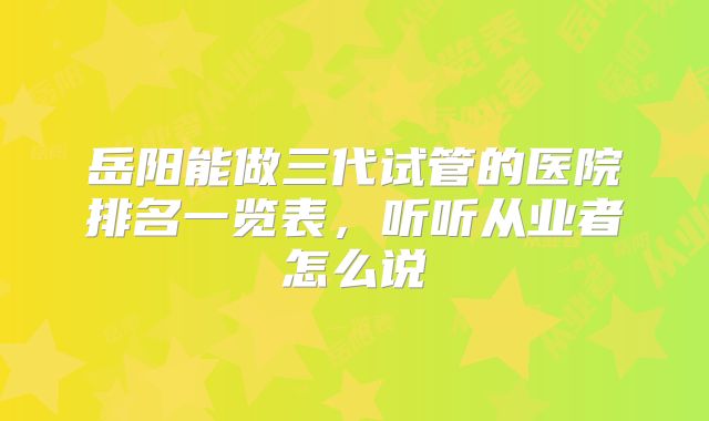 岳阳能做三代试管的医院排名一览表，听听从业者怎么说