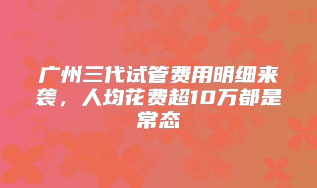 广州三代试管费用明细来袭，人均花费超10万都是常态