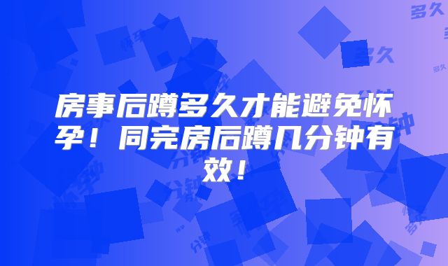 房事后蹲多久才能避免怀孕!同完房后蹲几分钟有效!