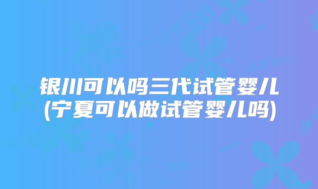 银川可以吗三代试管婴儿(宁夏可以做试管婴儿吗)