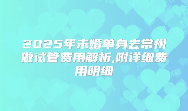 2025年未婚单身去常州做试管费用解析,附详细费用明细