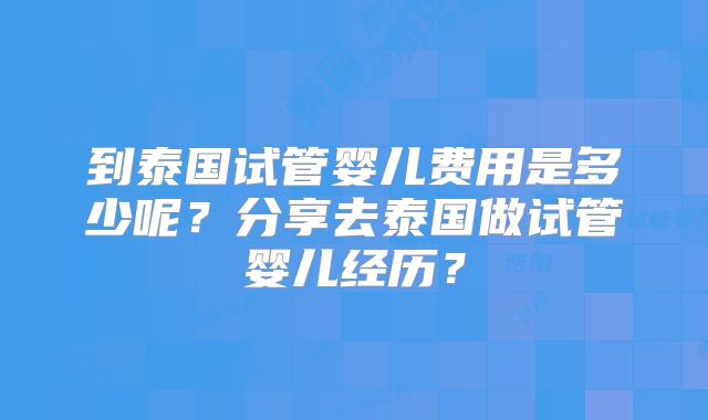 到泰国试管婴儿费用是多少呢？分享去泰国做试管婴儿经历？