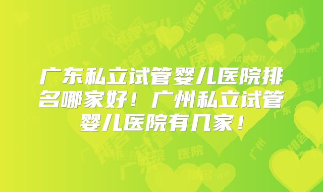 广东私立试管婴儿医院排名哪家好！广州私立试管婴儿医院有几家！
