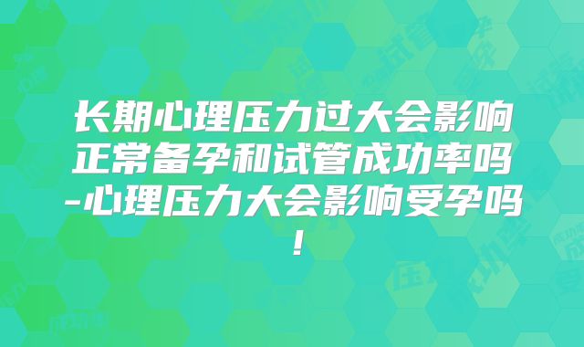 长期心理压力过大会影响正常备孕和试管成功率吗-心理压力大会影响受孕吗！