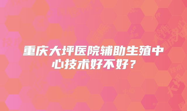 重庆大坪医院辅助生殖中心技术好不好？