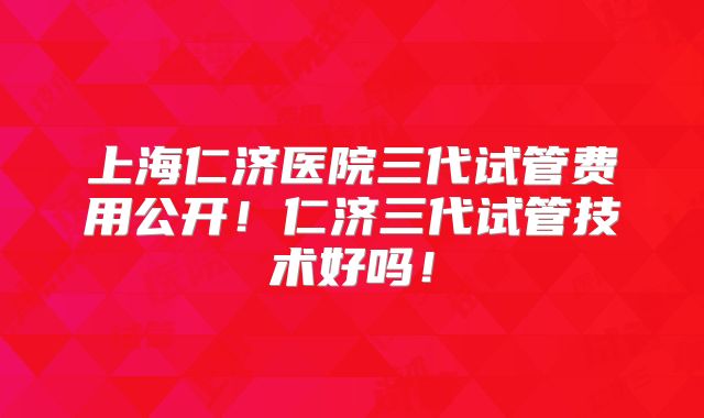 上海仁济医院三代试管费用公开！仁济三代试管技术好吗！