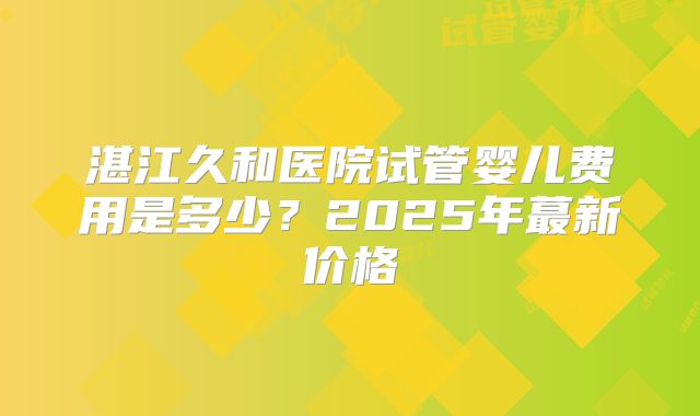 湛江久和医院试管婴儿费用是多少？2025年蕞新价格