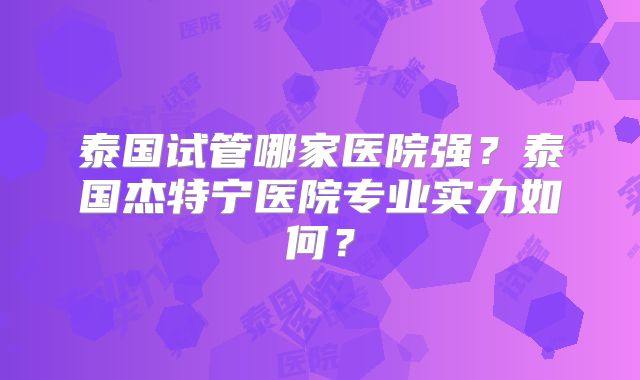 泰国试管哪家医院强？泰国杰特宁医院专业实力如何？