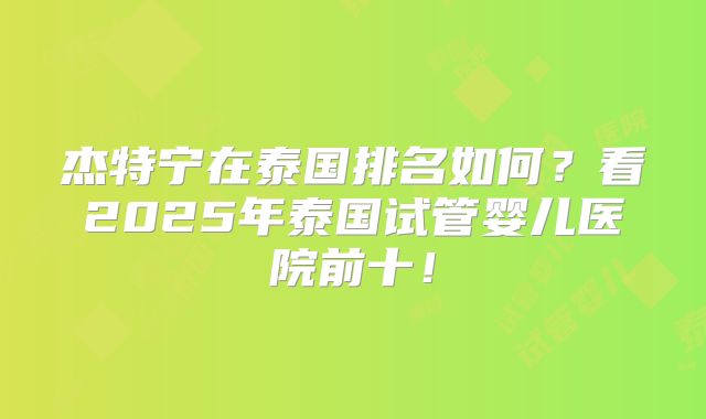 杰特宁在泰国排名如何？看2025年泰国试管婴儿医院前十！