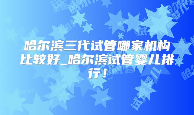 哈尔滨三代试管哪家机构比较好_哈尔滨试管婴儿排行！
