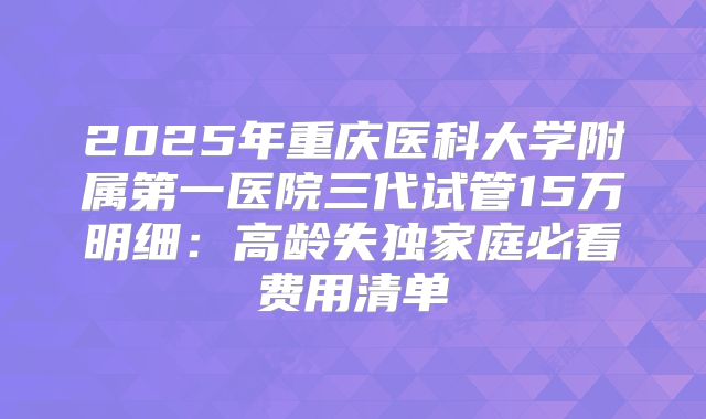 2025年重庆医科大学附属第一医院三代试管15万明细：高龄失独家庭必看费用清单